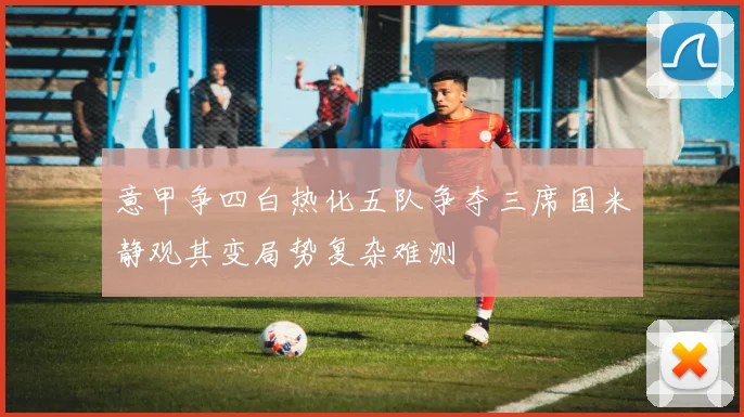 意甲争四白热化五队争夺三席国米静观其变局势复杂难测