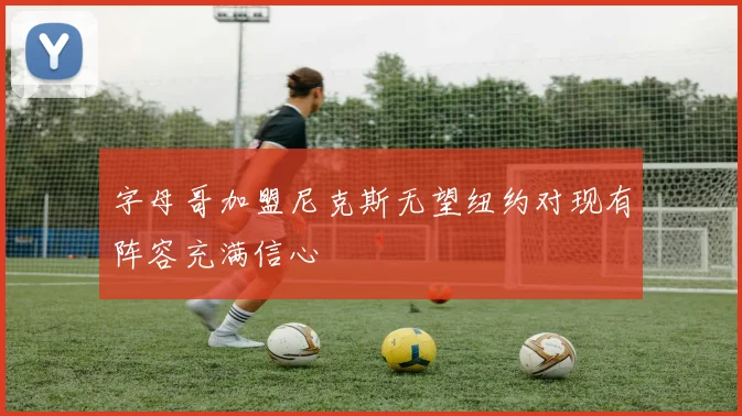 字母哥加盟尼克斯无望纽约对现有阵容充满信心