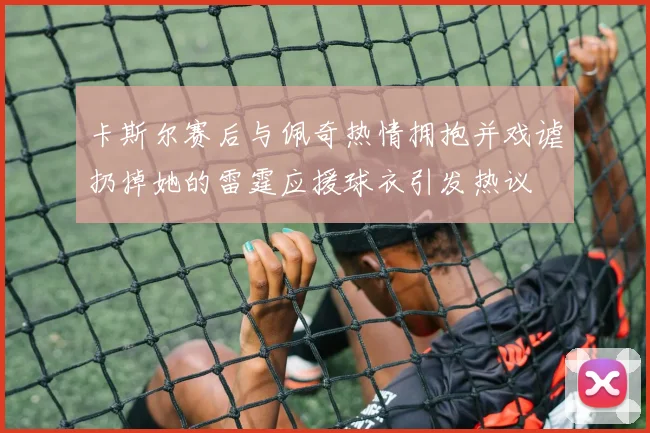 卡斯尔赛后与佩奇热情拥抱并戏谑扔掉她的雷霆应援球衣引发热议