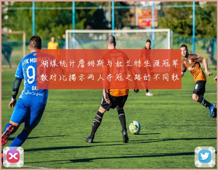 湖媒统计詹姆斯与杜兰特生涯冠军数对比揭示两人夺冠之路的不同轨迹