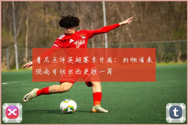 鲁尼点评英超赛季开局：利物浦表现尚可切尔西更胜一筹