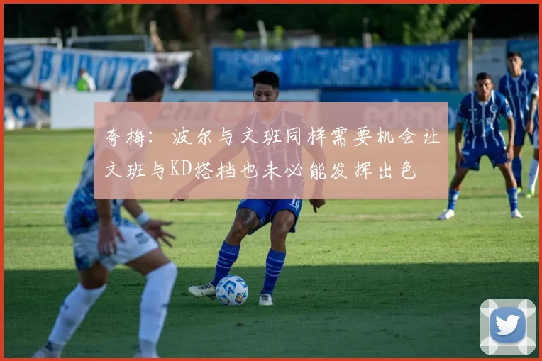 夸梅：波尔与文班同样需要机会让文班与KD搭档也未必能发挥出色