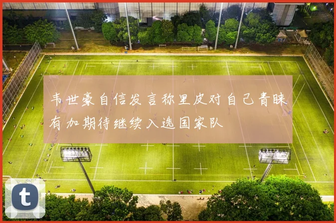 韦世豪自信发言称里皮对自己青睐有加期待继续入选国家队