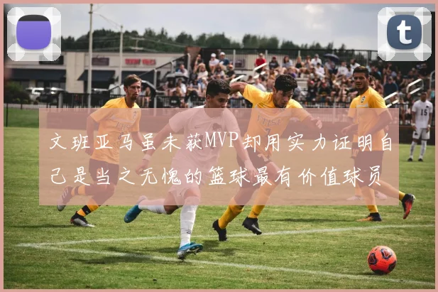 文班亚马虽未获MVP却用实力证明自己是当之无愧的篮球最有价值球员