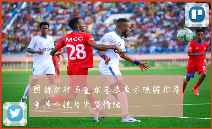 图赫尔对马奎尔落选表示理解称尊重其个性与失望情绪