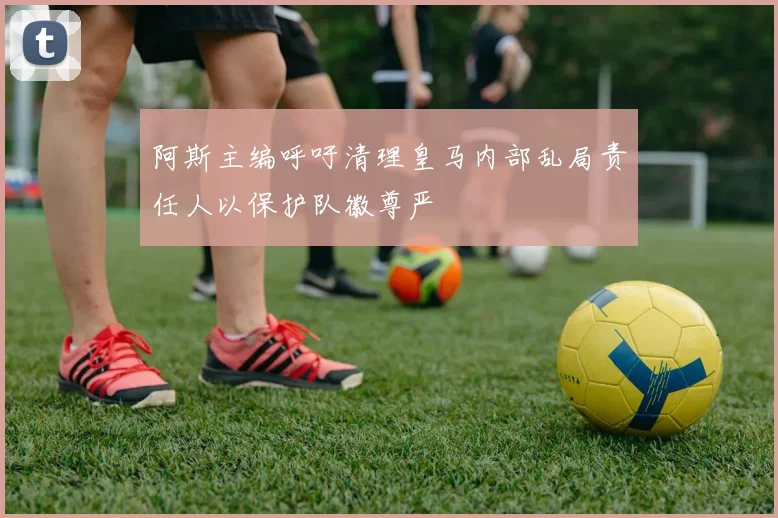 阿斯主编呼吁清理皇马内部乱局责任人以保护队徽尊严